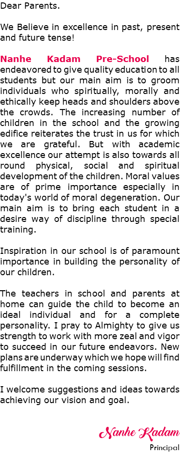 Dear Parents. We Believe in excellence in past, present and future tense! Nanhe Kadam Pre-School has endeavored to give quality education to all students but our main aim is to groom individuals who spiritually, morally and ethically keep heads and shoulders above the crowds. The increasing number of children in the school and the growing edifice reiterates the trust in us for which we are grateful. But with academic excellence our attempt is also towards all round physical, social and spiritual development of the children. Moral values are of prime importance especially in today's world of moral degeneration. Our main aim is to bring each student in a desire way of discipline through special training. Inspiration in our school is of paramount importance in building the personality of our children. The teachers in school and parents at home can guide the child to become an ideal individual and for a complete personality. I pray to Almighty to give us strength to work with more zeal and vigor to succeed in our future endeavors. New plans are underway which we hope will find fulfillment in the coming sessions. I welcome suggestions and ideas towards achieving our vision and goal. Nanhe Kadam Principal 